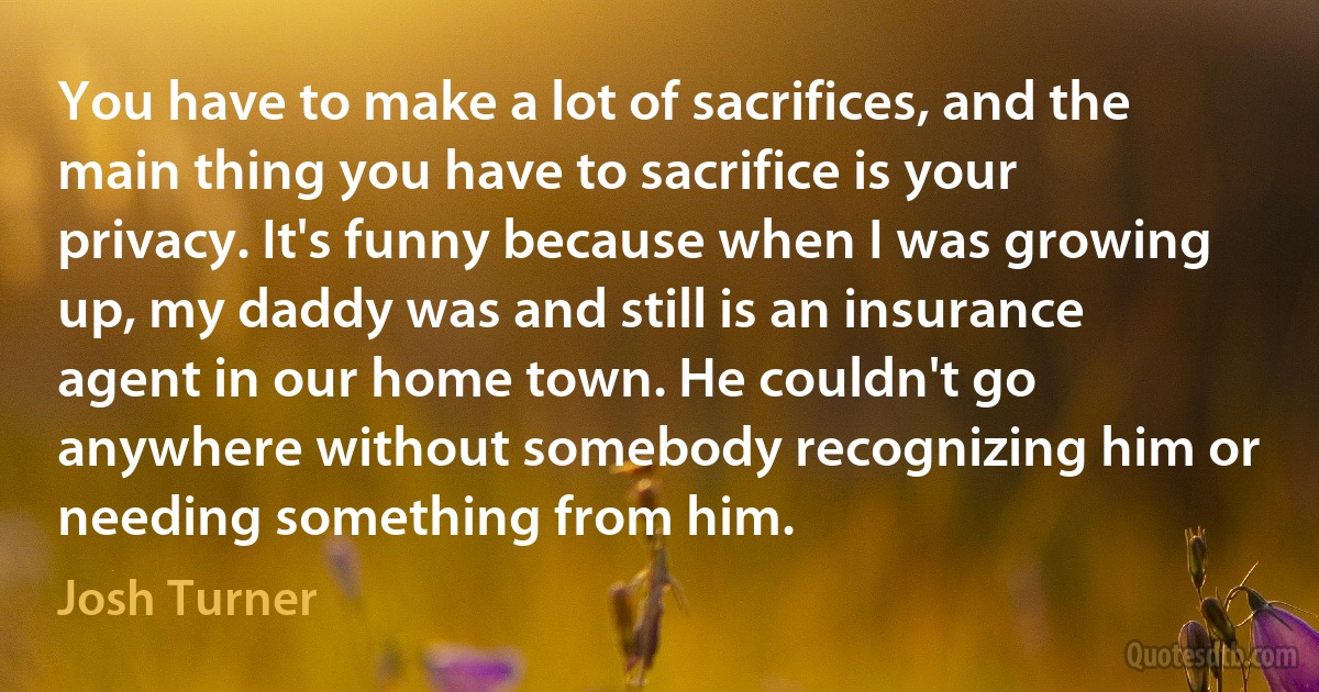 You have to make a lot of sacrifices, and the main thing you have to sacrifice is your privacy. It's funny because when I was growing up, my daddy was and still is an insurance agent in our home town. He couldn't go anywhere without somebody recognizing him or needing something from him. (Josh Turner)