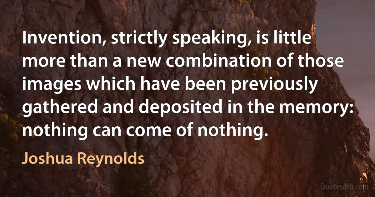 Invention, strictly speaking, is little more than a new combination of those images which have been previously gathered and deposited in the memory: nothing can come of nothing. (Joshua Reynolds)