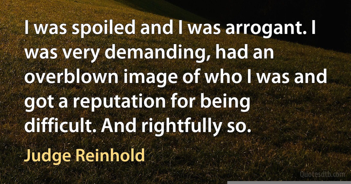 I was spoiled and I was arrogant. I was very demanding, had an overblown image of who I was and got a reputation for being difficult. And rightfully so. (Judge Reinhold)