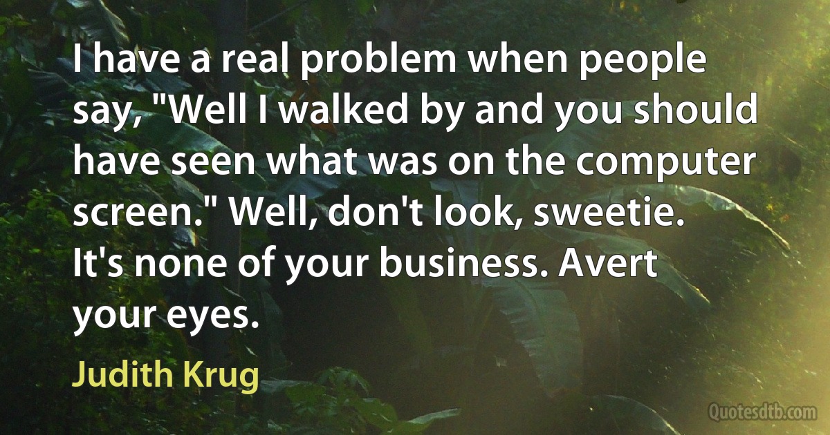 I have a real problem when people say, "Well I walked by and you should have seen what was on the computer screen." Well, don't look, sweetie. It's none of your business. Avert your eyes. (Judith Krug)