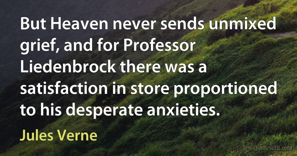 But Heaven never sends unmixed grief, and for Professor Liedenbrock there was a satisfaction in store proportioned to his desperate anxieties. (Jules Verne)