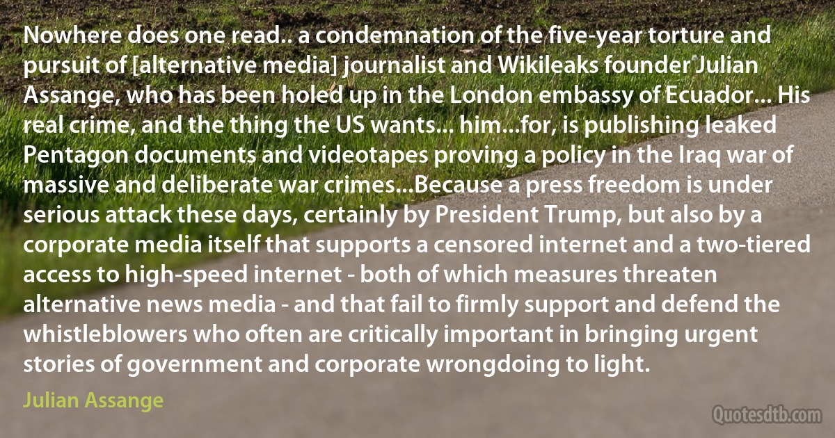 Nowhere does one read.. a condemnation of the five-year torture and pursuit of [alternative media] journalist and Wikileaks founder Julian Assange, who has been holed up in the London embassy of Ecuador... His real crime, and the thing the US wants... him...for, is publishing leaked Pentagon documents and videotapes proving a policy in the Iraq war of massive and deliberate war crimes...Because a press freedom is under serious attack these days, certainly by President Trump, but also by a corporate media itself that supports a censored internet and a two-tiered access to high-speed internet - both of which measures threaten alternative news media - and that fail to firmly support and defend the whistleblowers who often are critically important in bringing urgent stories of government and corporate wrongdoing to light. (Julian Assange)