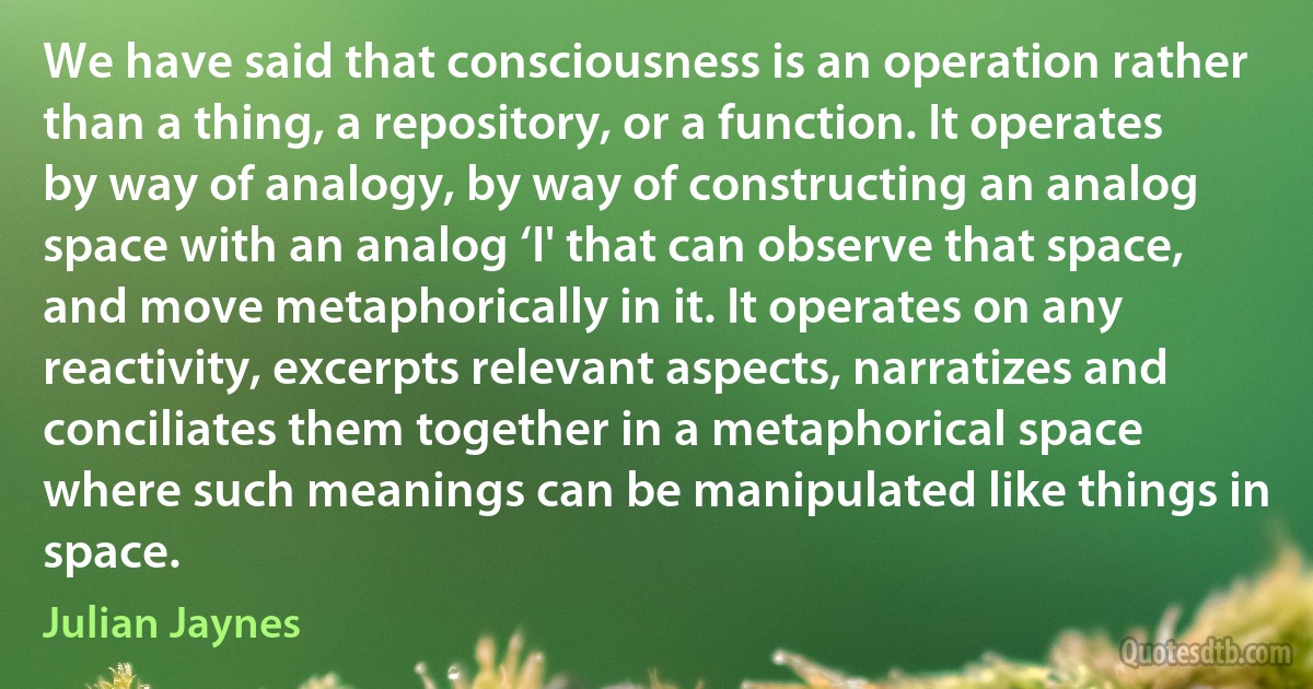 We have said that consciousness is an operation rather than a thing, a repository, or a function. It operates by way of analogy, by way of constructing an analog space with an analog ‘I' that can observe that space, and move metaphorically in it. It operates on any reactivity, excerpts relevant aspects, narratizes and conciliates them together in a metaphorical space where such meanings can be manipulated like things in space. (Julian Jaynes)