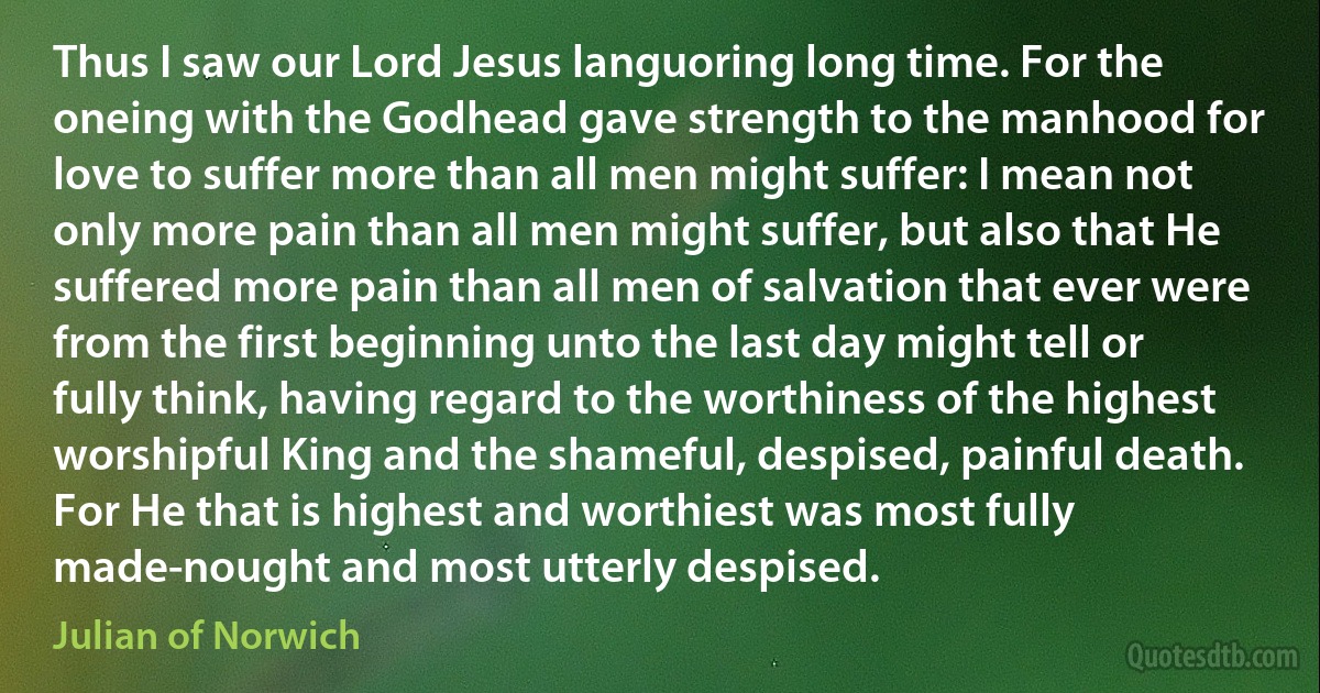 Thus I saw our Lord Jesus languoring long time. For the oneing with the Godhead gave strength to the manhood for love to suffer more than all men might suffer: I mean not only more pain than all men might suffer, but also that He suffered more pain than all men of salvation that ever were from the first beginning unto the last day might tell or fully think, having regard to the worthiness of the highest worshipful King and the shameful, despised, painful death. For He that is highest and worthiest was most fully made-nought and most utterly despised. (Julian of Norwich)