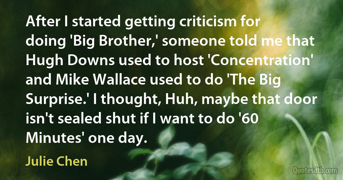 After I started getting criticism for doing 'Big Brother,' someone told me that Hugh Downs used to host 'Concentration' and Mike Wallace used to do 'The Big Surprise.' I thought, Huh, maybe that door isn't sealed shut if I want to do '60 Minutes' one day. (Julie Chen)