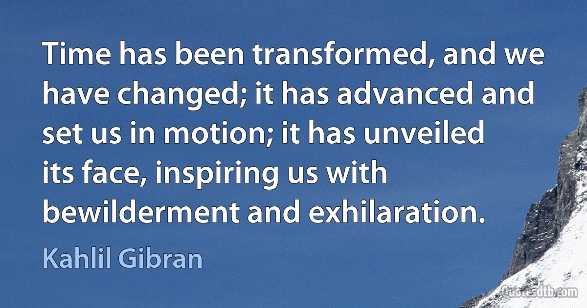 Time has been transformed, and we have changed; it has advanced and set us in motion; it has unveiled its face, inspiring us with bewilderment and exhilaration. (Kahlil Gibran)