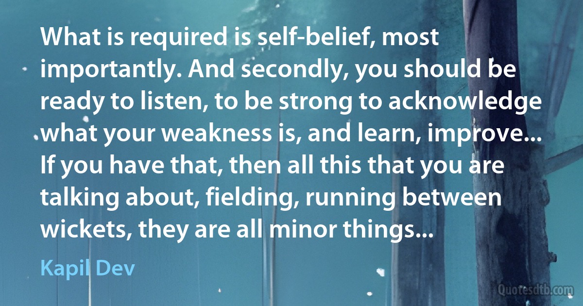 What is required is self-belief, most importantly. And secondly, you should be ready to listen, to be strong to acknowledge what your weakness is, and learn, improve... If you have that, then all this that you are talking about, fielding, running between wickets, they are all minor things... (Kapil Dev)