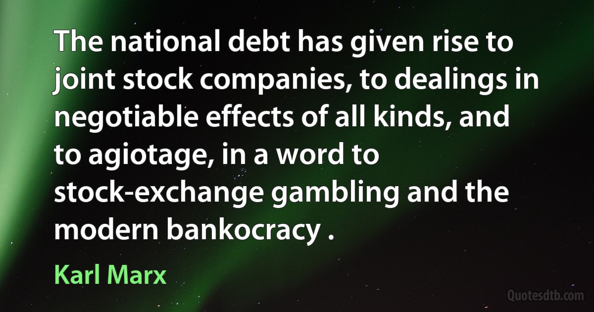 The national debt has given rise to joint stock companies, to dealings in negotiable effects of all kinds, and to agiotage, in a word to stock-exchange gambling and the modern bankocracy . (Karl Marx)