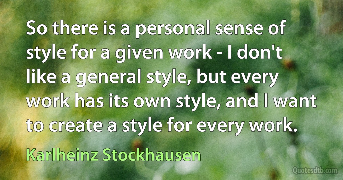 So there is a personal sense of style for a given work - I don't like a general style, but every work has its own style, and I want to create a style for every work. (Karlheinz Stockhausen)