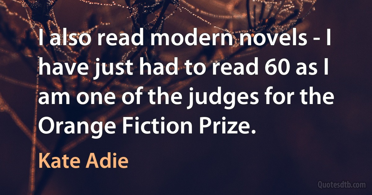 I also read modern novels - I have just had to read 60 as I am one of the judges for the Orange Fiction Prize. (Kate Adie)