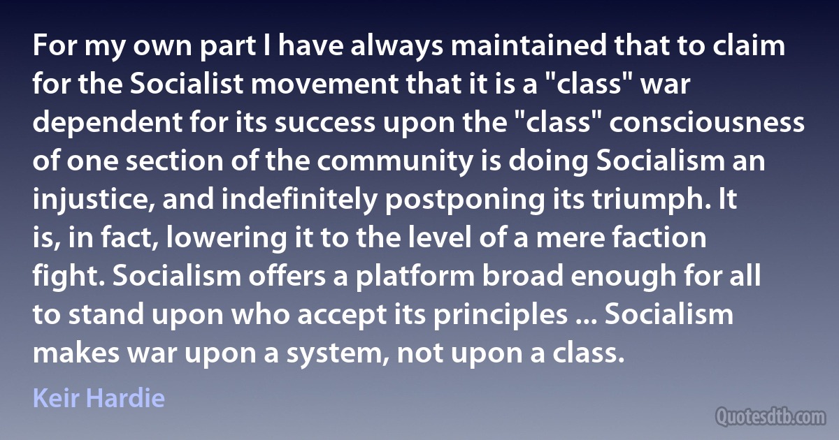 For my own part I have always maintained that to claim for the Socialist movement that it is a "class" war dependent for its success upon the "class" consciousness of one section of the community is doing Socialism an injustice, and indefinitely postponing its triumph. It is, in fact, lowering it to the level of a mere faction fight. Socialism offers a platform broad enough for all to stand upon who accept its principles ... Socialism makes war upon a system, not upon a class. (Keir Hardie)