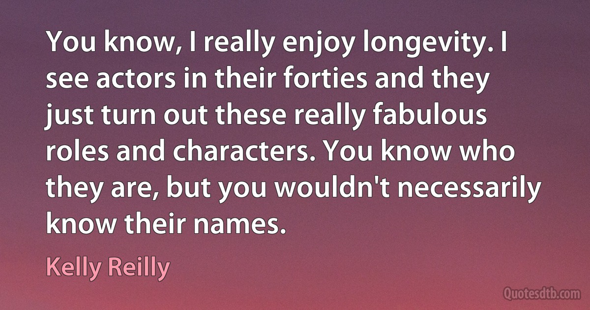 You know, I really enjoy longevity. I see actors in their forties and they just turn out these really fabulous roles and characters. You know who they are, but you wouldn't necessarily know their names. (Kelly Reilly)