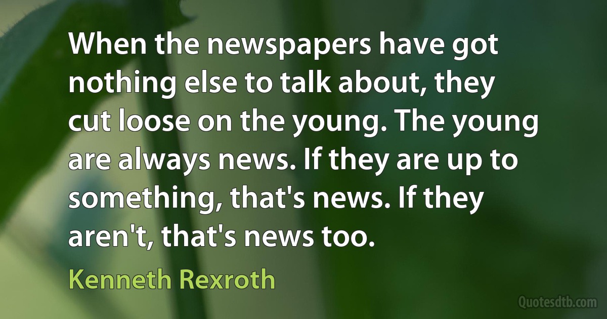 When the newspapers have got nothing else to talk about, they cut loose on the young. The young are always news. If they are up to something, that's news. If they aren't, that's news too. (Kenneth Rexroth)