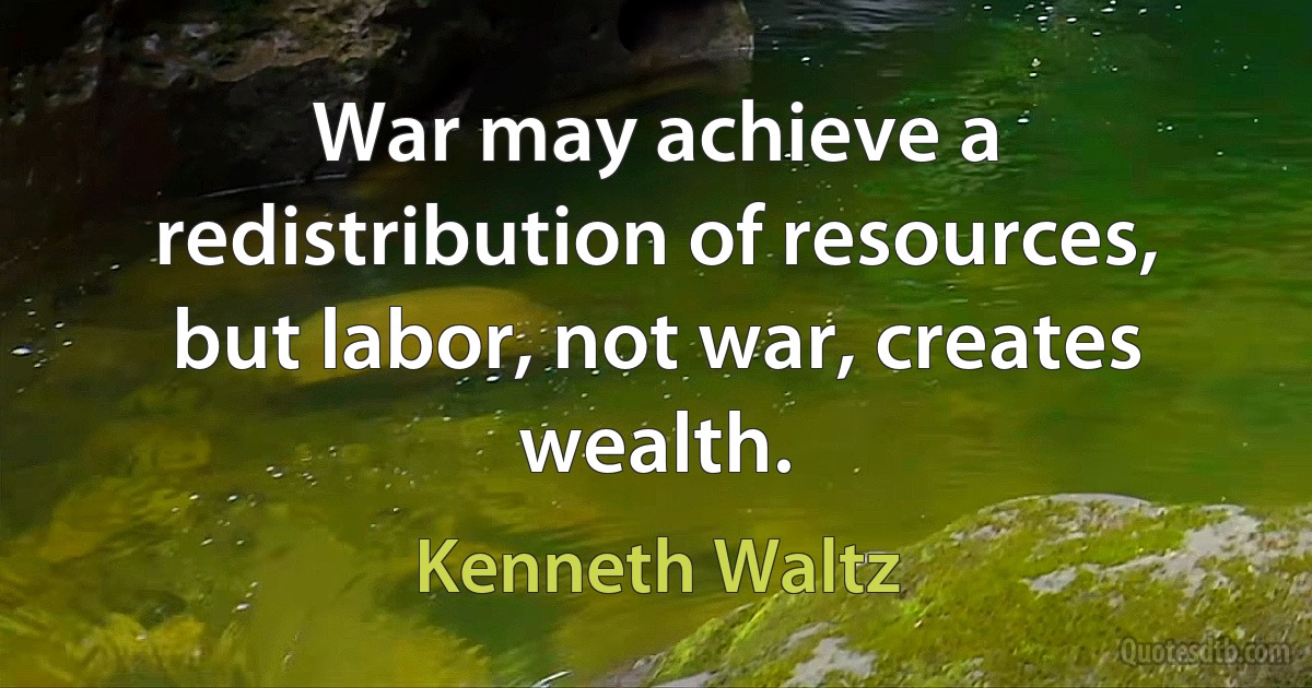 War may achieve a redistribution of resources, but labor, not war, creates wealth. (Kenneth Waltz)