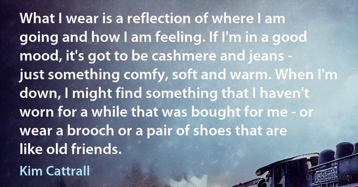 What I wear is a reflection of where I am going and how I am feeling. If I'm in a good mood, it's got to be cashmere and jeans - just something comfy, soft and warm. When I'm down, I might find something that I haven't worn for a while that was bought for me - or wear a brooch or a pair of shoes that are like old friends. (Kim Cattrall)