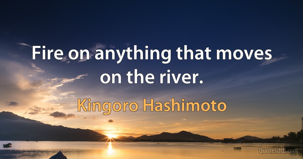 Fire on anything that moves on the river. (Kingoro Hashimoto)