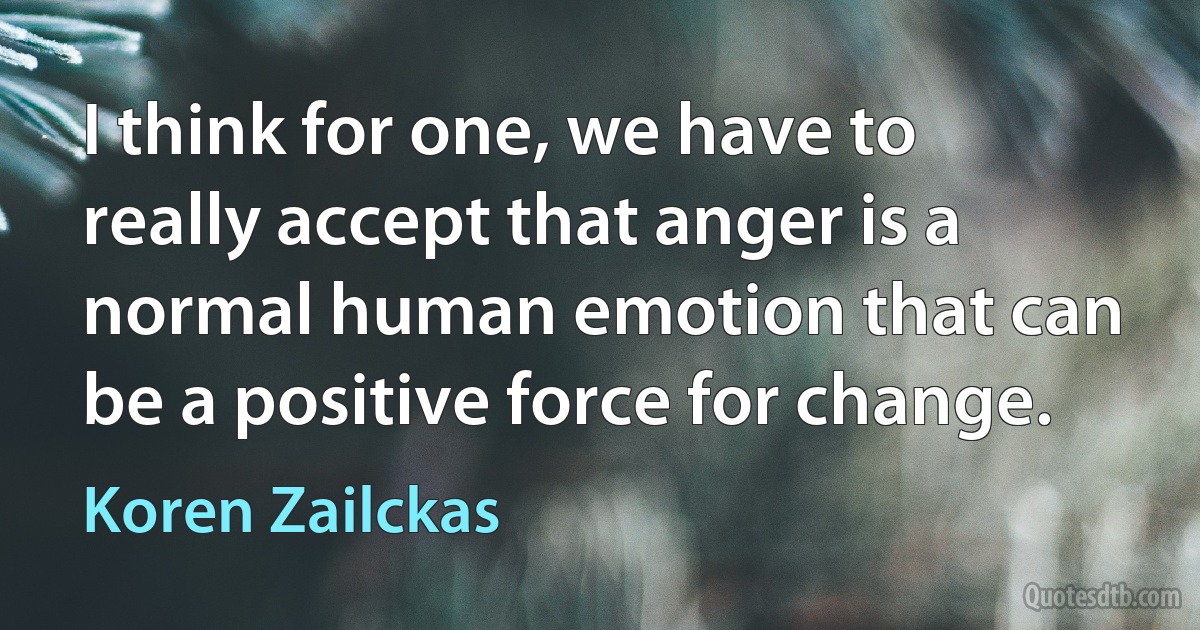 I think for one, we have to really accept that anger is a normal human emotion that can be a positive force for change. (Koren Zailckas)