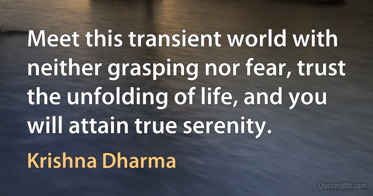 Meet this transient world with neither grasping nor fear, trust the unfolding of life, and you will attain true serenity. (Krishna Dharma)