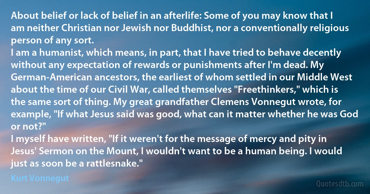 About belief or lack of belief in an afterlife: Some of you may know that I am neither Christian nor Jewish nor Buddhist, nor a conventionally religious person of any sort.
I am a humanist, which means, in part, that I have tried to behave decently without any expectation of rewards or punishments after I'm dead. My German-American ancestors, the earliest of whom settled in our Middle West about the time of our Civil War, called themselves "Freethinkers," which is the same sort of thing. My great grandfather Clemens Vonnegut wrote, for example, "If what Jesus said was good, what can it matter whether he was God or not?"
I myself have written, "If it weren't for the message of mercy and pity in Jesus' Sermon on the Mount, I wouldn't want to be a human being. I would just as soon be a rattlesnake." (Kurt Vonnegut)