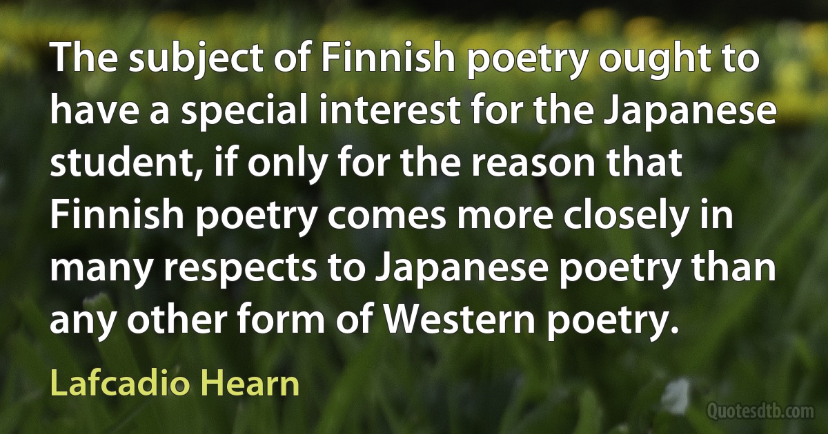 The subject of Finnish poetry ought to have a special interest for the Japanese student, if only for the reason that Finnish poetry comes more closely in many respects to Japanese poetry than any other form of Western poetry. (Lafcadio Hearn)