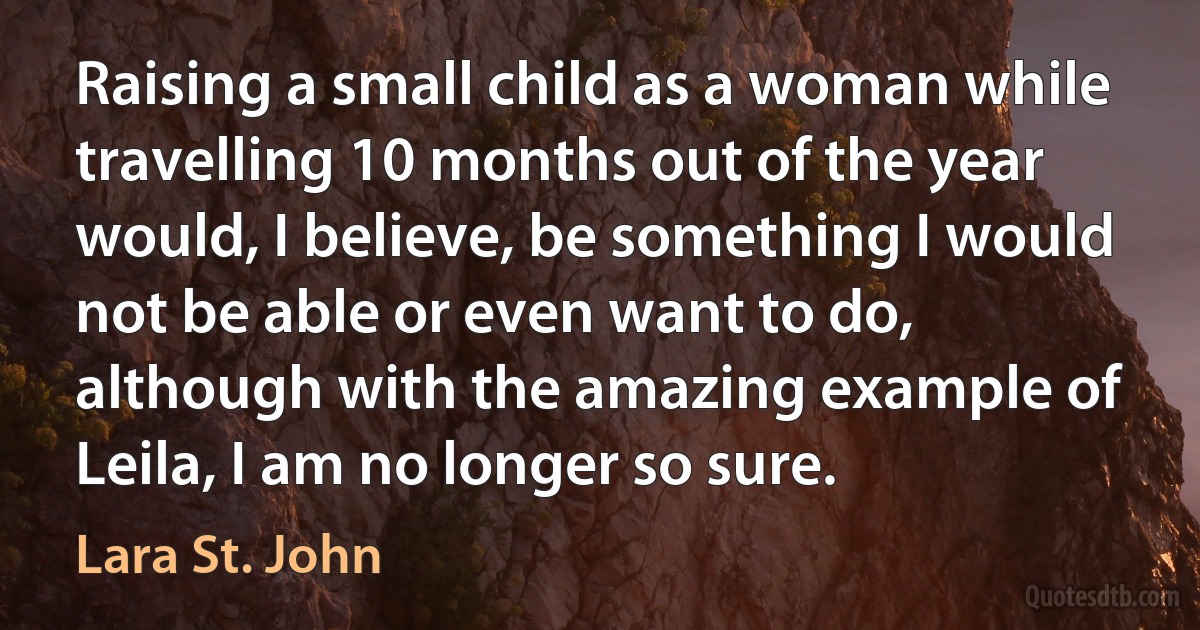 Raising a small child as a woman while travelling 10 months out of the year would, I believe, be something I would not be able or even want to do, although with the amazing example of Leila, I am no longer so sure. (Lara St. John)