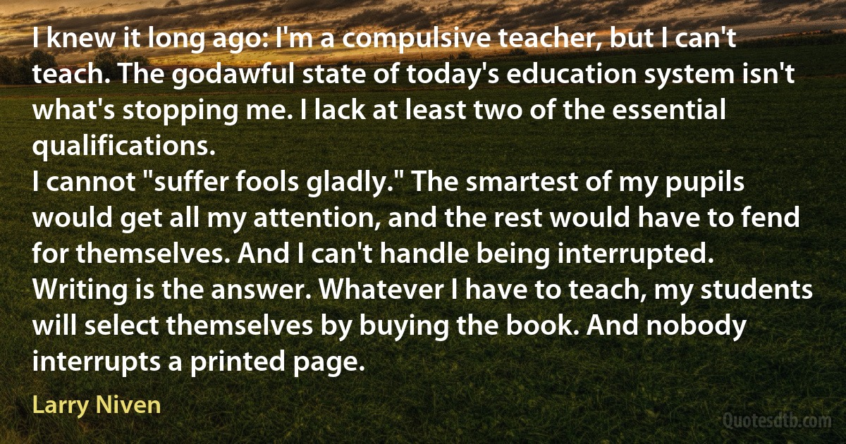 I knew it long ago: I'm a compulsive teacher, but I can't teach. The godawful state of today's education system isn't what's stopping me. I lack at least two of the essential qualifications.
I cannot "suffer fools gladly." The smartest of my pupils would get all my attention, and the rest would have to fend for themselves. And I can't handle being interrupted.
Writing is the answer. Whatever I have to teach, my students will select themselves by buying the book. And nobody interrupts a printed page. (Larry Niven)