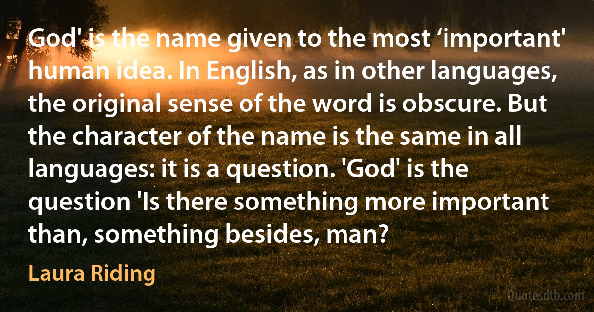 God' is the name given to the most ‘important' human idea. In English, as in other languages, the original sense of the word is obscure. But the character of the name is the same in all languages: it is a question. 'God' is the question 'Is there something more important than, something besides, man? (Laura Riding)