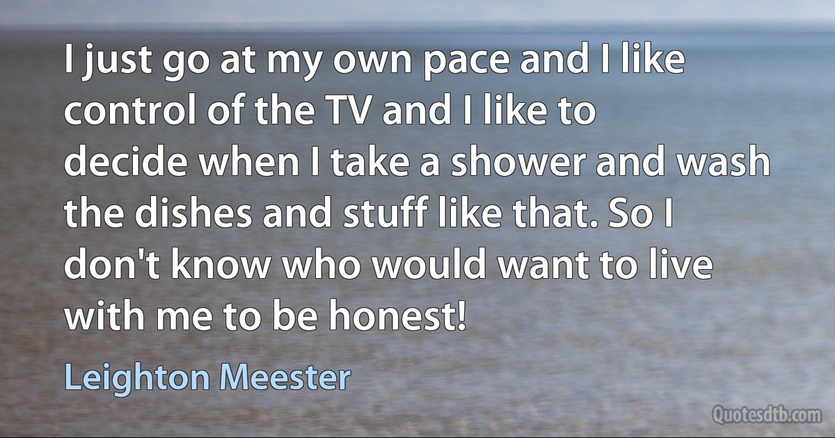 I just go at my own pace and I like control of the TV and I like to decide when I take a shower and wash the dishes and stuff like that. So I don't know who would want to live with me to be honest! (Leighton Meester)