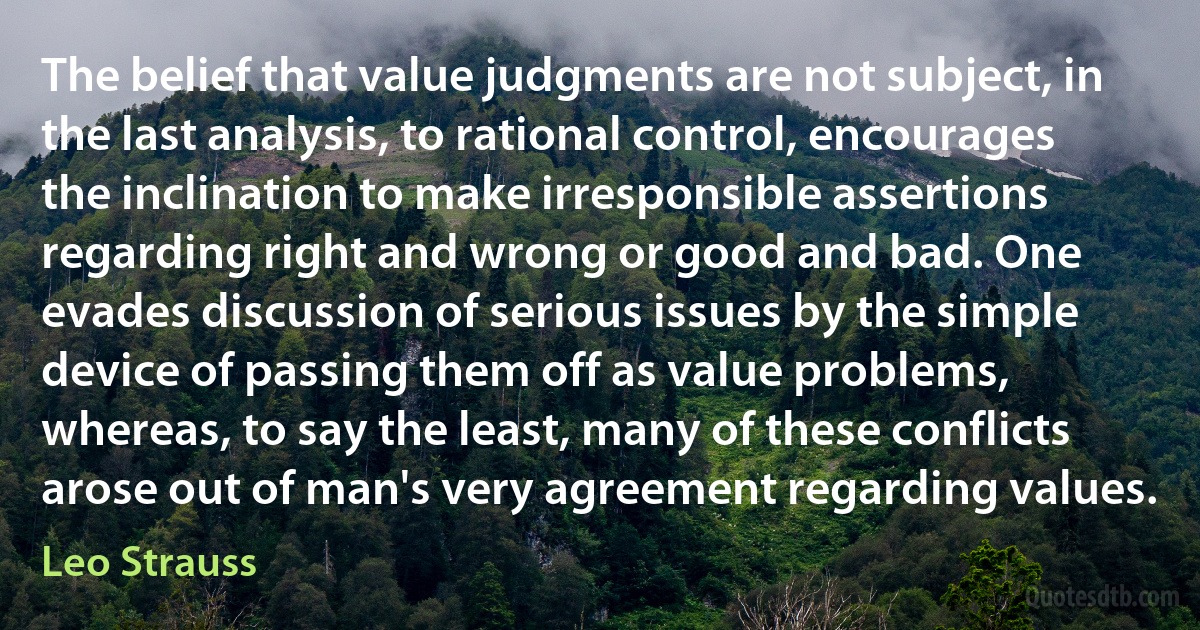 The belief that value judgments are not subject, in the last analysis, to rational control, encourages the inclination to make irresponsible assertions regarding right and wrong or good and bad. One evades discussion of serious issues by the simple device of passing them off as value problems, whereas, to say the least, many of these conflicts arose out of man's very agreement regarding values. (Leo Strauss)