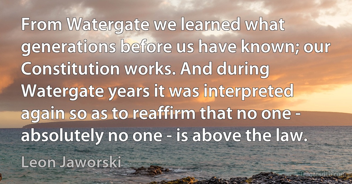 From Watergate we learned what generations before us have known; our Constitution works. And during Watergate years it was interpreted again so as to reaffirm that no one - absolutely no one - is above the law. (Leon Jaworski)