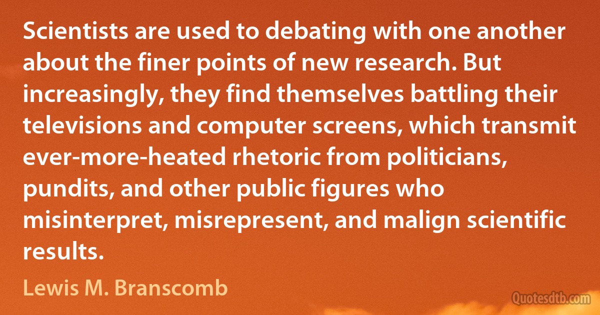 Scientists are used to debating with one another about the finer points of new research. But increasingly, they find themselves battling their televisions and computer screens, which transmit ever-more-heated rhetoric from politicians, pundits, and other public figures who misinterpret, misrepresent, and malign scientific results. (Lewis M. Branscomb)