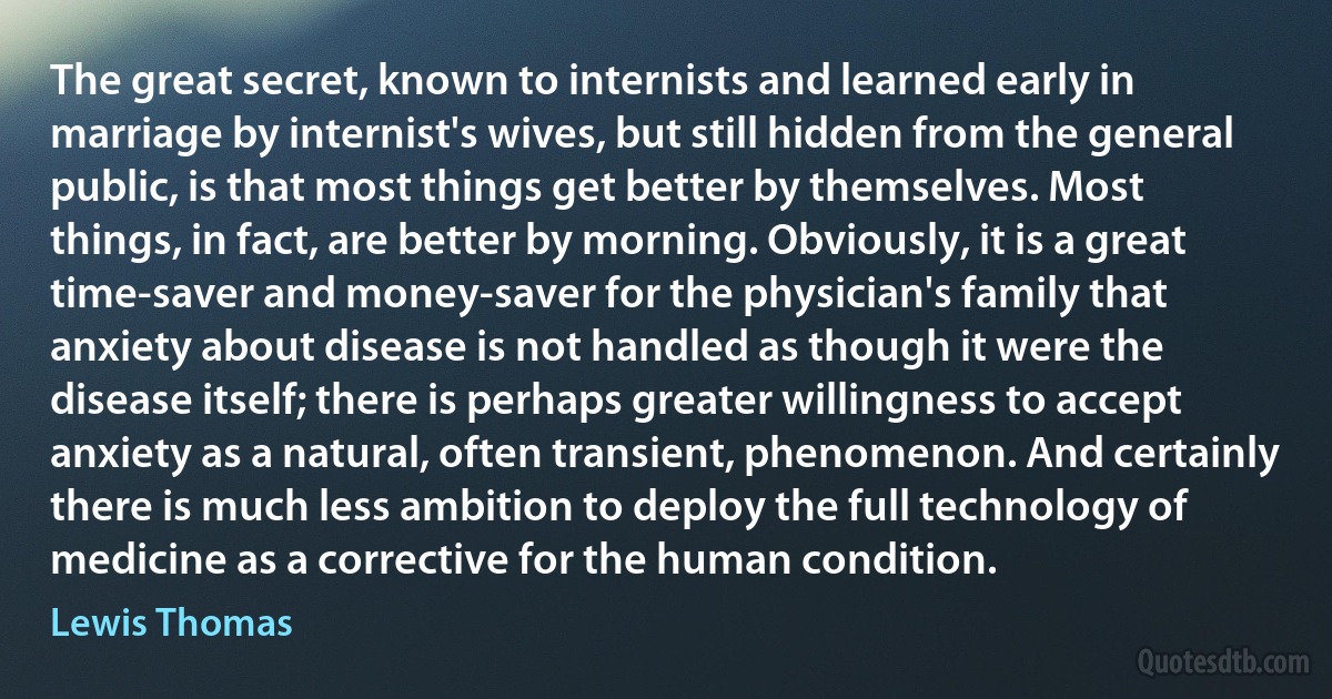 The great secret, known to internists and learned early in marriage by internist's wives, but still hidden from the general public, is that most things get better by themselves. Most things, in fact, are better by morning. Obviously, it is a great time-saver and money-saver for the physician's family that anxiety about disease is not handled as though it were the disease itself; there is perhaps greater willingness to accept anxiety as a natural, often transient, phenomenon. And certainly there is much less ambition to deploy the full technology of medicine as a corrective for the human condition. (Lewis Thomas)