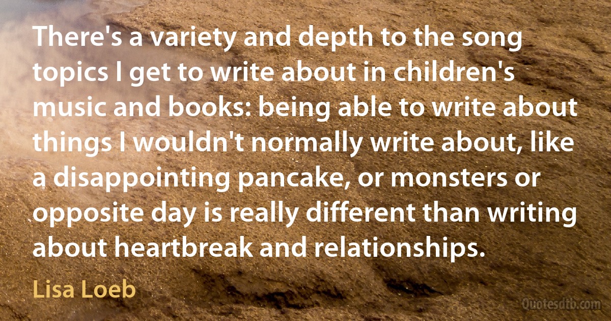 There's a variety and depth to the song topics I get to write about in children's music and books: being able to write about things I wouldn't normally write about, like a disappointing pancake, or monsters or opposite day is really different than writing about heartbreak and relationships. (Lisa Loeb)