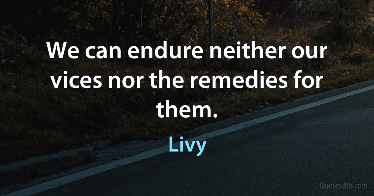 We can endure neither our vices nor the remedies for them. (Livy)