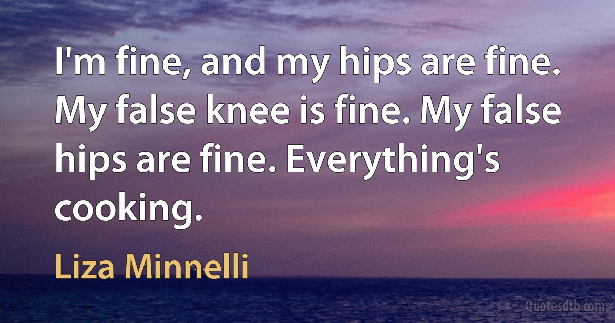 I'm fine, and my hips are fine. My false knee is fine. My false hips are fine. Everything's cooking. (Liza Minnelli)