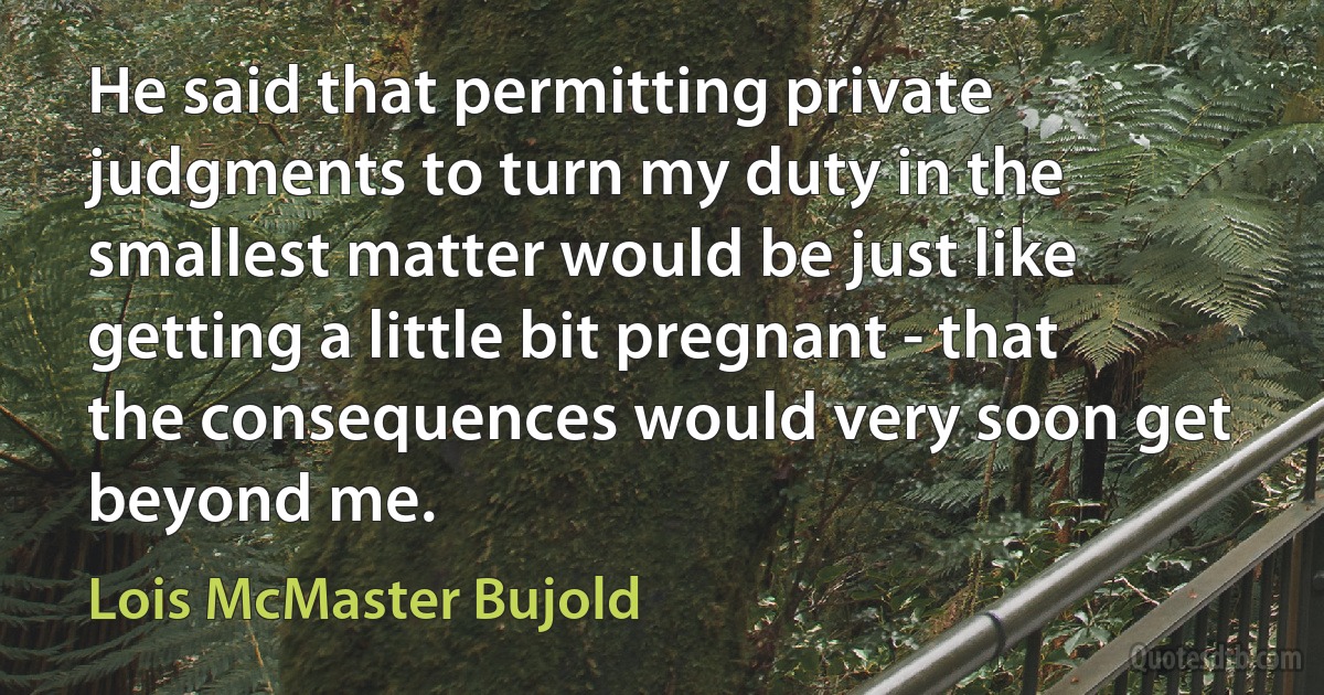 He said that permitting private judgments to turn my duty in the smallest matter would be just like getting a little bit pregnant - that the consequences would very soon get beyond me. (Lois McMaster Bujold)