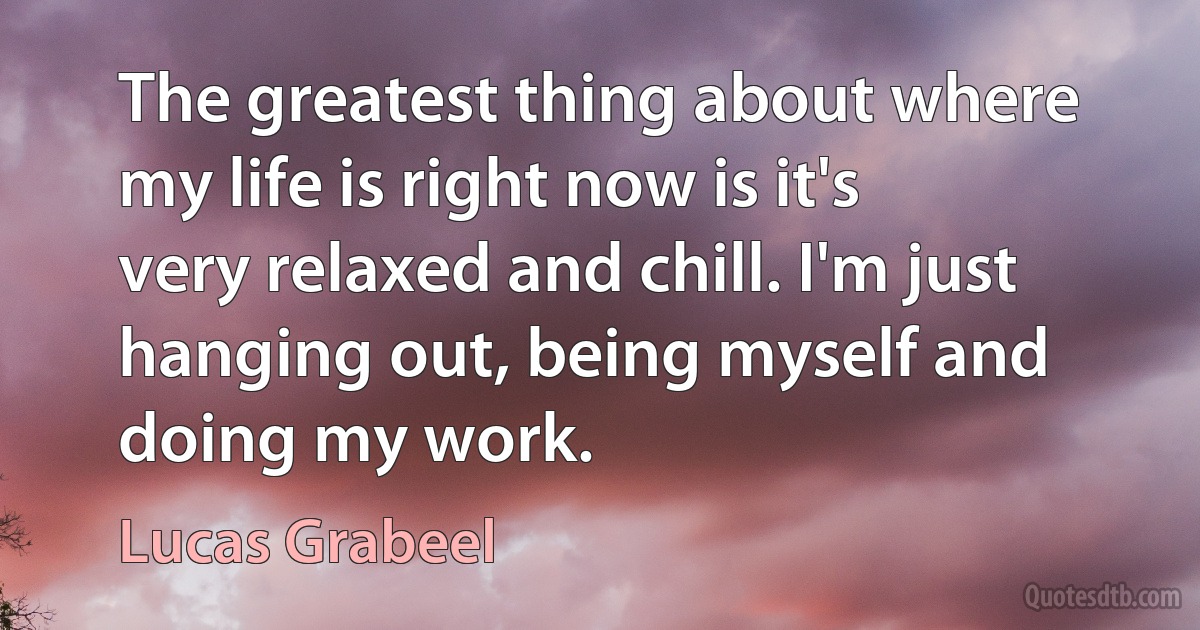 The greatest thing about where my life is right now is it's very relaxed and chill. I'm just hanging out, being myself and doing my work. (Lucas Grabeel)