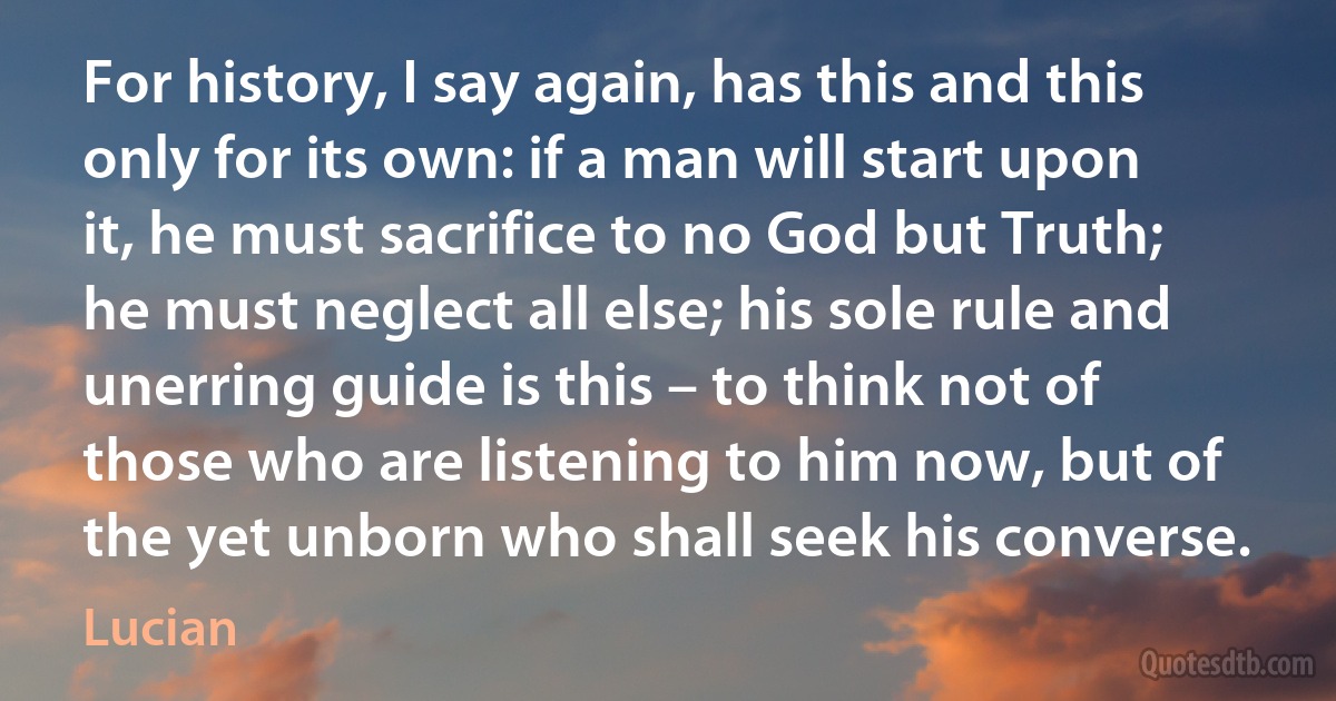 For history, I say again, has this and this only for its own: if a man will start upon it, he must sacrifice to no God but Truth; he must neglect all else; his sole rule and unerring guide is this – to think not of those who are listening to him now, but of the yet unborn who shall seek his converse. (Lucian)