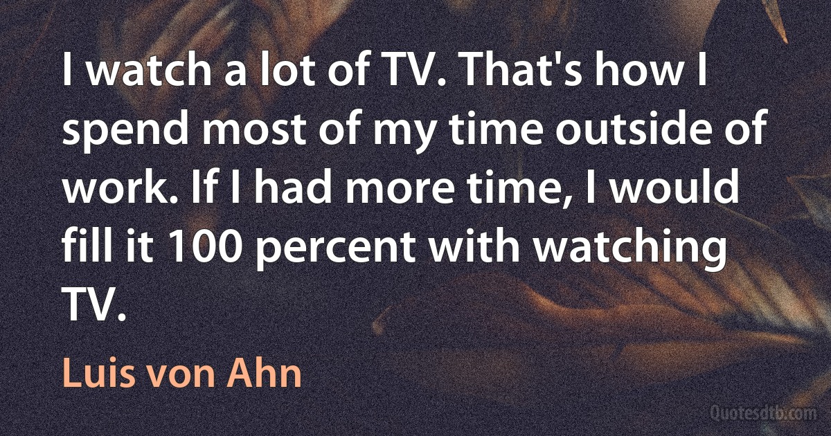 I watch a lot of TV. That's how I spend most of my time outside of work. If I had more time, I would fill it 100 percent with watching TV. (Luis von Ahn)