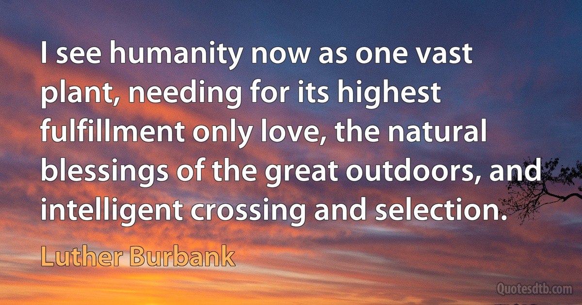 I see humanity now as one vast plant, needing for its highest fulfillment only love, the natural blessings of the great outdoors, and intelligent crossing and selection. (Luther Burbank)