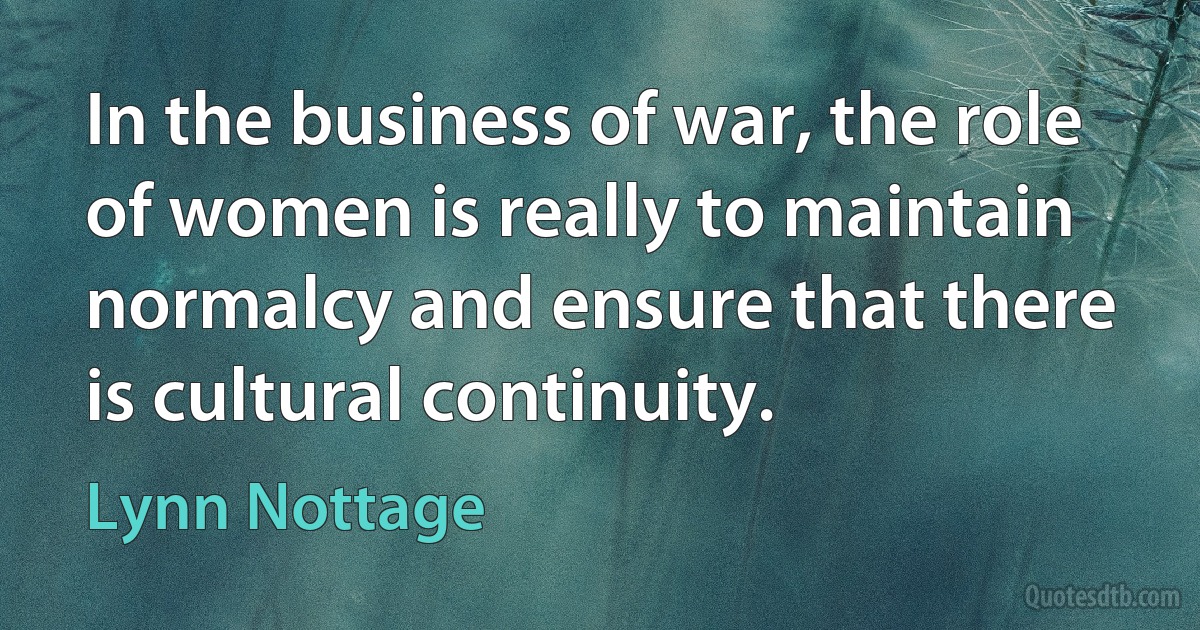 In the business of war, the role of women is really to maintain normalcy and ensure that there is cultural continuity. (Lynn Nottage)