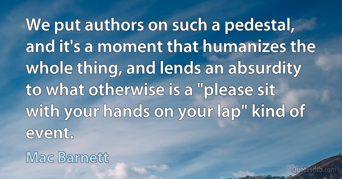 We put authors on such a pedestal, and it's a moment that humanizes the whole thing, and lends an absurdity to what otherwise is a "please sit with your hands on your lap" kind of event. (Mac Barnett)