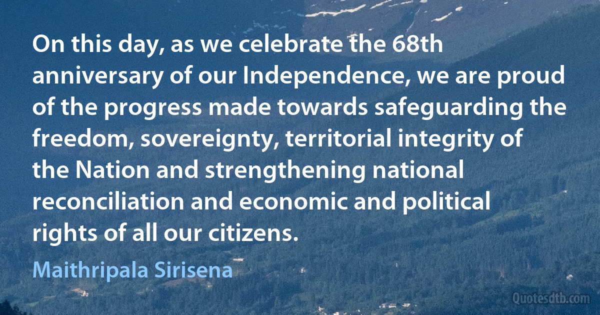 On this day, as we celebrate the 68th anniversary of our Independence, we are proud of the progress made towards safeguarding the freedom, sovereignty, territorial integrity of the Nation and strengthening national reconciliation and economic and political rights of all our citizens. (Maithripala Sirisena)