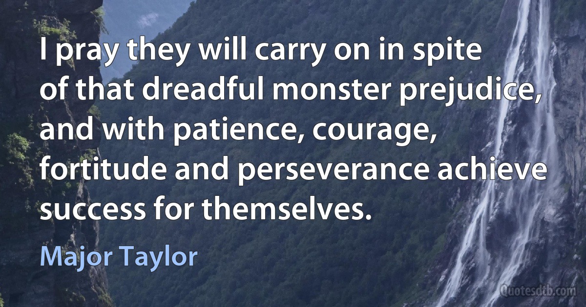 I pray they will carry on in spite of that dreadful monster prejudice, and with patience, courage, fortitude and perseverance achieve success for themselves. (Major Taylor)