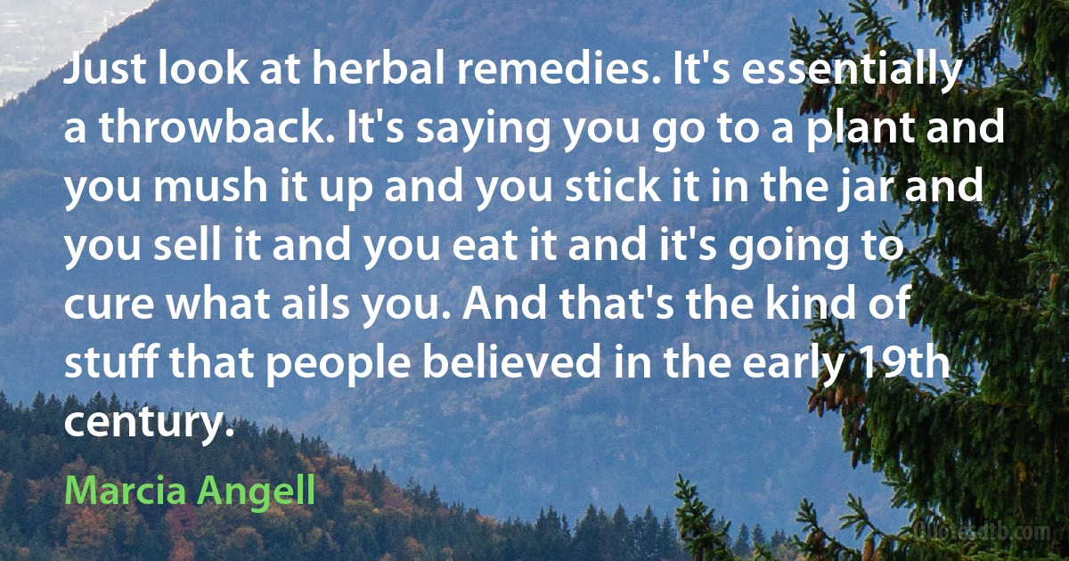 Just look at herbal remedies. It's essentially a throwback. It's saying you go to a plant and you mush it up and you stick it in the jar and you sell it and you eat it and it's going to cure what ails you. And that's the kind of stuff that people believed in the early 19th century. (Marcia Angell)