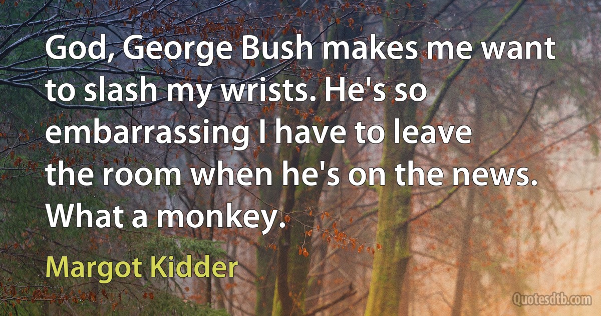 God, George Bush makes me want to slash my wrists. He's so embarrassing I have to leave the room when he's on the news. What a monkey. (Margot Kidder)