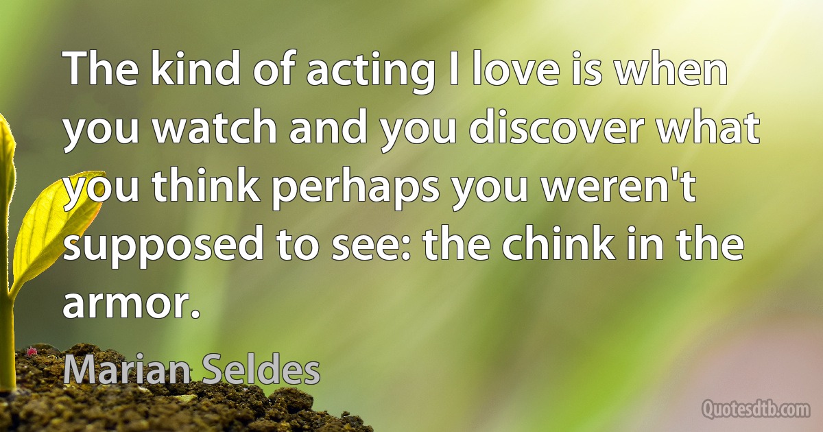 The kind of acting I love is when you watch and you discover what you think perhaps you weren't supposed to see: the chink in the armor. (Marian Seldes)