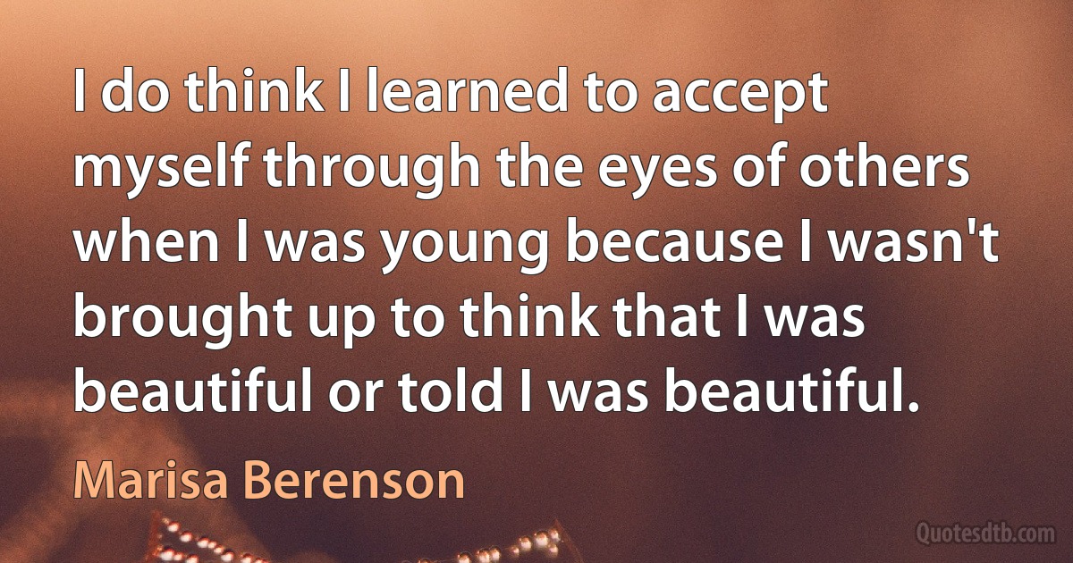 I do think I learned to accept myself through the eyes of others when I was young because I wasn't brought up to think that I was beautiful or told I was beautiful. (Marisa Berenson)