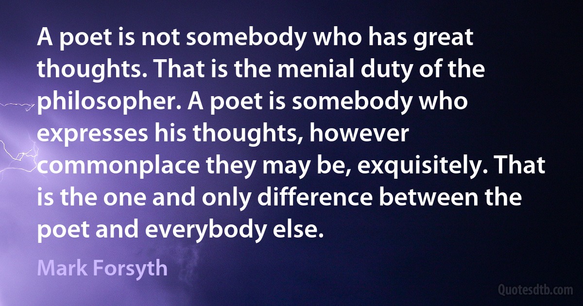 A poet is not somebody who has great thoughts. That is the menial duty of the philosopher. A poet is somebody who expresses his thoughts, however commonplace they may be, exquisitely. That is the one and only difference between the poet and everybody else. (Mark Forsyth)