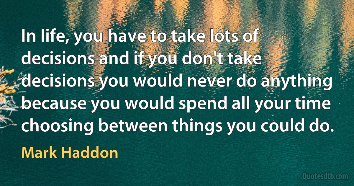 In life, you have to take lots of decisions and if you don't take decisions you would never do anything because you would spend all your time choosing between things you could do. (Mark Haddon)